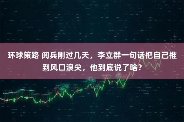 环球策路 阅兵刚过几天,李立群一句话把自己推到风口浪尖,他到底说了啥?