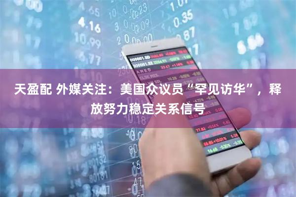 天盈配 外媒关注:美国众议员“罕见访华”,释放努力稳定关系信号