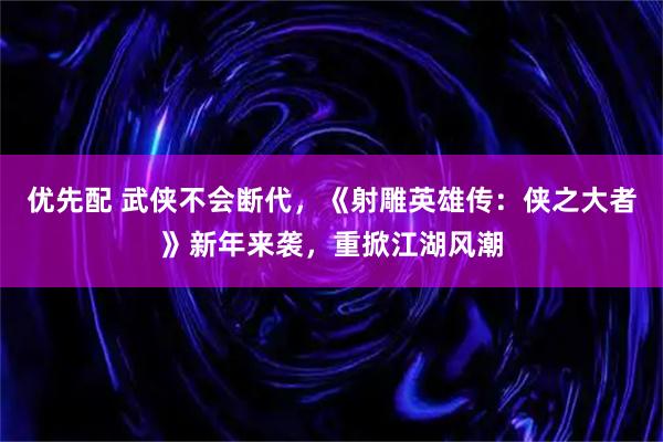 优先配 武侠不会断代,《射雕英雄传:侠之大者》新年来袭,重掀江湖风潮