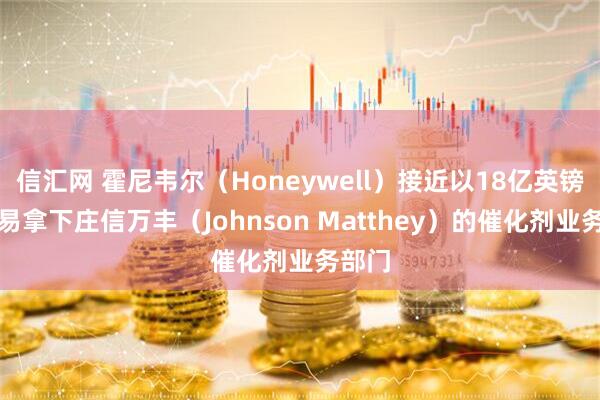 信汇网 霍尼韦尔（Honeywell）接近以18亿英镑的交易拿下庄信万丰（Johnson Matthey）的催化剂业务部门