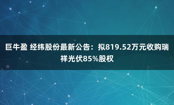 巨牛盈 经纬股份最新公告:拟819.52万元收购瑞祥光伏85%股权