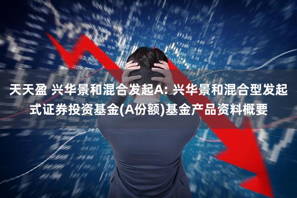 天天盈 兴华景和混合发起A: 兴华景和混合型发起式证券投资基金(A份额)基金产品资料概要