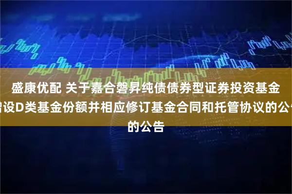 盛康优配 关于嘉合磐昇纯债债券型证券投资基金增设D类基金份额并相应修订基金合同和托管协议的公告
