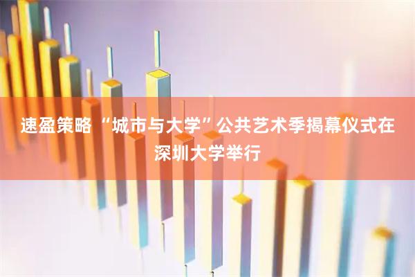 速盈策略 “城市与大学”公共艺术季揭幕仪式在深圳大学举行