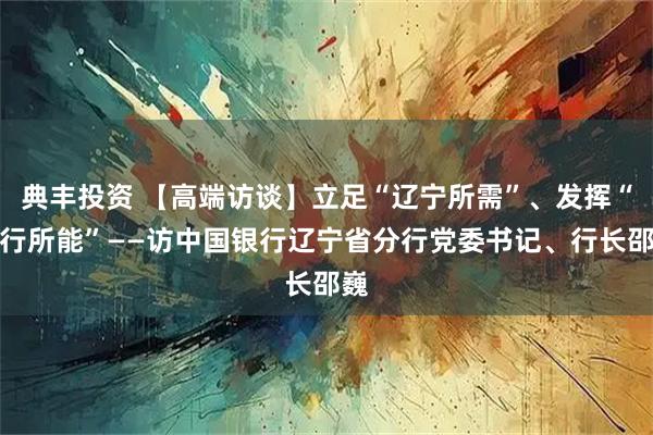 典丰投资 【高端访谈】立足“辽宁所需”、发挥“中行所能”——访中国银行辽宁省分行党委书记、行长邵巍