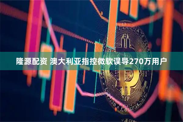 隆源配资 澳大利亚指控微软误导270万用户