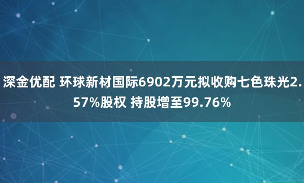 深金优配 环球新材国际6902万元拟收购七色珠光2.57%股权 持股增至99.76%