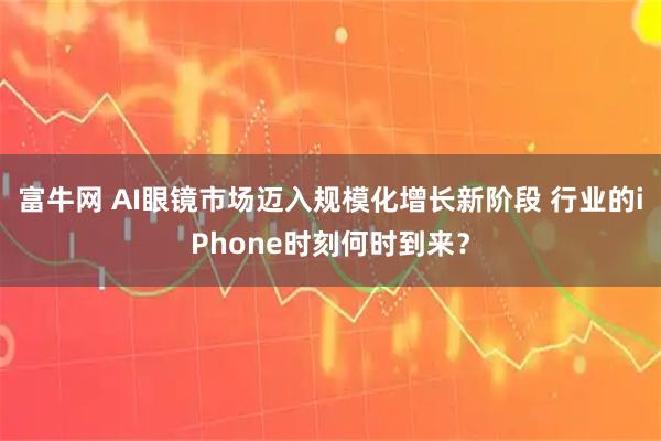 富牛网 AI眼镜市场迈入规模化增长新阶段 行业的iPhone时刻何时到来？
