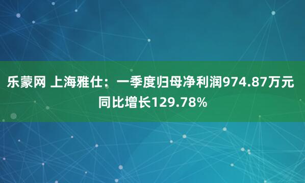 乐蒙网 上海雅仕：一季度归母净利润974.87万元 同比增长129.78%