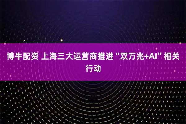 博牛配资 上海三大运营商推进“双万兆+AI”相关行动