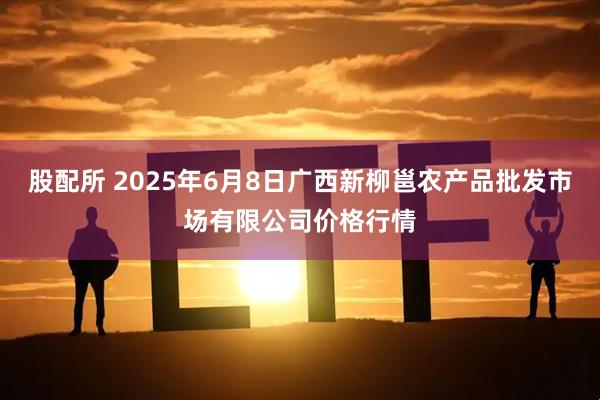 股配所 2025年6月8日广西新柳邕农产品批发市场有限公司价格行情