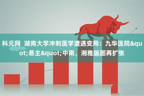 科元网  湖南大学冲刺医学遭遇变局：九华医院"易主"中南，湘雅版图再扩张