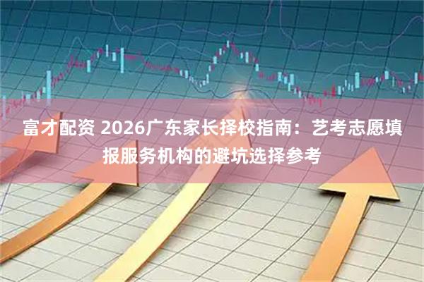 富才配资 2026广东家长择校指南：艺考志愿填报服务机构的避坑选择参考