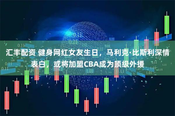 汇丰配资 健身网红女友生日，马利克·比斯利深情表白，或将加盟CBA成为顶级外援