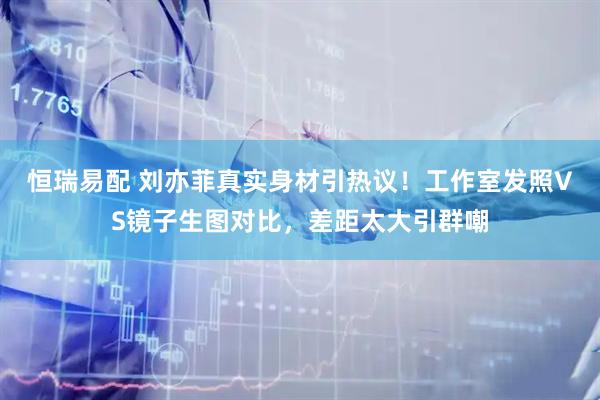 恒瑞易配 刘亦菲真实身材引热议！工作室发照VS镜子生图对比，差距太大引群嘲