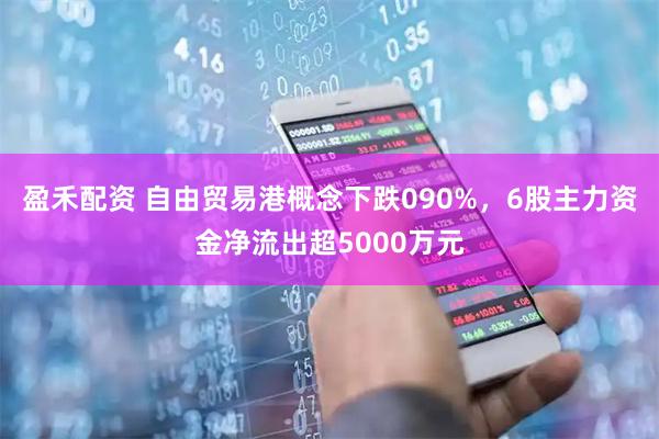 盈禾配资 自由贸易港概念下跌090%，6股主力资金净流出超5000万元