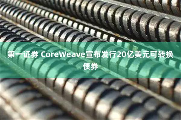 第一证券 CoreWeave宣布发行20亿美元可转换债券