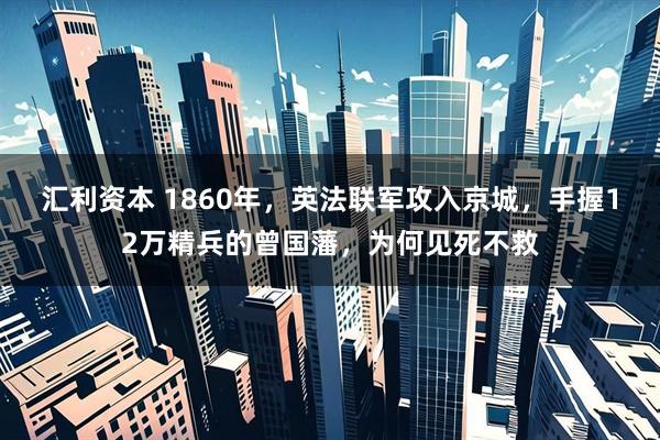 汇利资本 1860年，英法联军攻入京城，手握12万精兵的曾国藩，为何见死不救