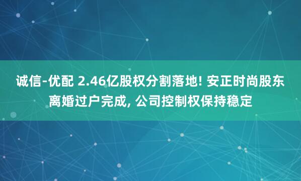 诚信-优配 2.46亿股权分割落地! 安正时尚股东离婚过户完成, 公司控制权保持稳定