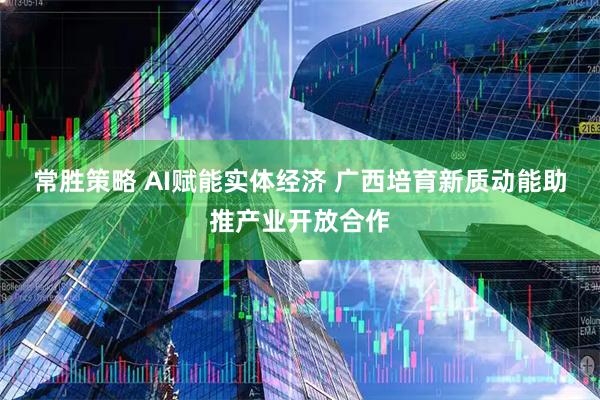 常胜策略 AI赋能实体经济 广西培育新质动能助推产业开放合作