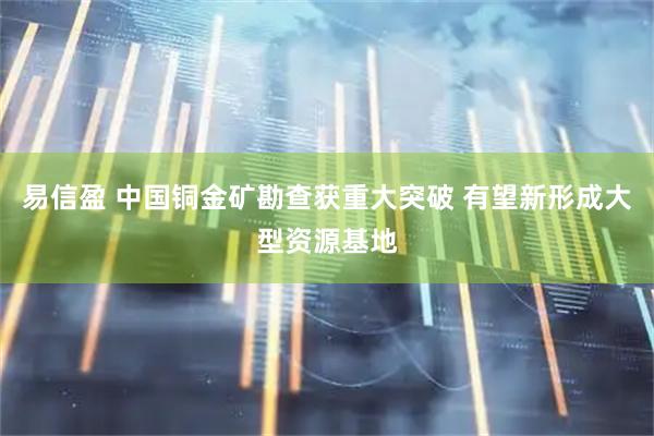 易信盈 中国铜金矿勘查获重大突破 有望新形成大型资源基地